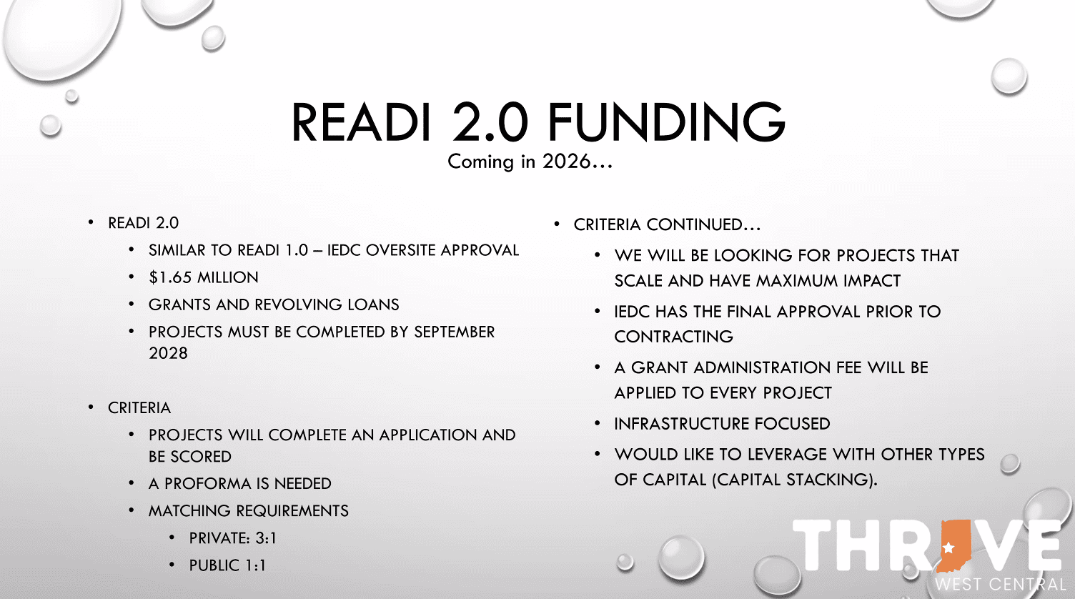 READI 2.0 FUNDING Coming in 2026... • READI 2.0 • SIMILAR TO READI 1.0 - IEDC OVERSITE APPROVAL • $1.65 MILLION • GRANTS AND REVOLVING LOANS • PROJECTS MUST BE COMPLETED BY SEPTEMBER 2028 • CRITERIA • PROJECTS WILL COMPLETE AN APPLICATION AND BE SCORED • A PROFORMA IS NEEDED • MATCHING REQUIREMENTS • PRIVATE: 3:1 • PUBLIC 1:1 • CRITERIA CONTINUED... • WE WILL BE LOOKING FOR PROJECTS THAT SCALE AND HAVE MAXIMUM IMPACT • IEDC HAS THE FINAL APPROVAL PRIOR TO CONTRACTING • A GRANT ADMINISTRATION FEE WILL BE APPLIED TO EVERY PROJECT • INFRASTRUCTURE FOCUSED • WOULD LIKE TO LEVERAGE WITH OTHER TYPES OF CAPITAL (CAPITAL STACKING).