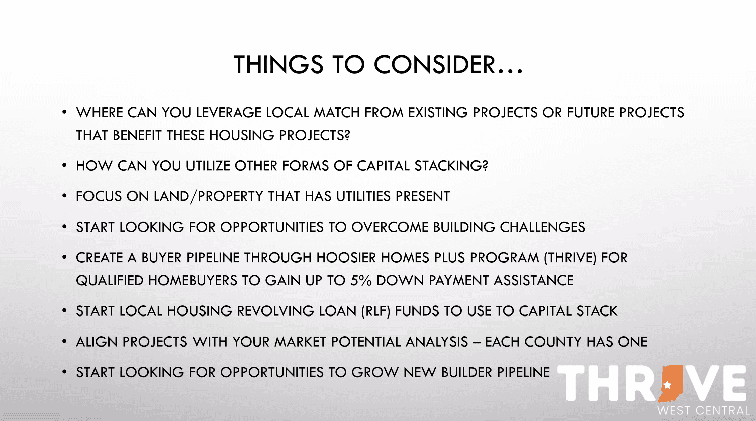 THINGS TO CONSIDER... • WHERE CAN YOU LEVERAGE LOCAL MATCH FROM EXISTING PROJECTS OR FUTURE PROJECTS THAT BENEFIT THESE HOUSING PROJECTS? • HOW CAN YOU UTILIZE OTHER FORMS OF CAPITAL STACKING? • FOCUS ON LAND/PROPERTY THAT HAS UTILITIES PRESENT • START LOOKING FOR OPPORTUNITIES TO OVERCOME BUILDING CHALLENGES • CREATE A BUYER PIPELINE THROUGH HOOSIER HOMES PLUS PROGRAM (THRIVE) FOR QUALIFIED HOMEBUYERS TO GAIN UP TO 5% DOWN PAYMENT ASSISTANCE • START LOCAL HOUSING REVOLVING LOAN (RLF) FUNDS TO USE TO CAPITAL STACK • ALIGN PROJECTS WITH YOUR MARKET POTENTIAL ANALYSIS - EACH COUNTY HAS ONE • START LOOKING FOR OPPORTUNITIES TO GROW NEW BUILDER PIPELINE